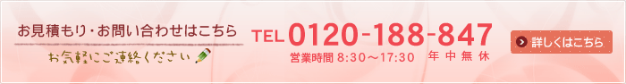 お見積もり・お問い合わせはこちら お気軽にご連絡ください [TEL]0120-188-847 [営業時間]8:30～17:30　年中無休